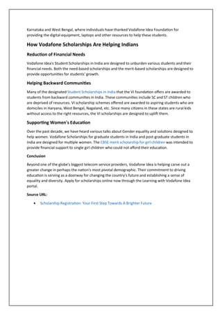 Karnataka and West Bengal, where individuals have thanked Vodafone Idea Foundation for
providing the digital equipment, laptops and other resources to help these students.
How Vodafone Scholarships Are Helping Indians
Reduction of Financial Needs
Vodafone Idea's Student Scholarships in India are designed to unburden various students and their
financial needs. Both the need-based scholarships and the merit-based scholarships are designed to
provide opportunities for students' growth.
Helping Backward Communities
Many of the designated Student Scholarships in India that the VI foundation offers are awarded to
students from backward communities in India. These communities include SC and ST children who
are deprived of resources. VI scholarship schemes offered are awarded to aspiring students who are
domiciles in Haryana, West Bengal, Nagaland, etc. Since many citizens in these states are rural kids
without access to the right resources, the VI scholarships are designed to uplift them.
Supporting Women's Education
Over the past decade, we have heard various talks about Gender equality and solutions designed to
help women. Vodafone Scholarships for graduate students in India and post-graduate students in
India are designed for multiple women. The CBSE merit scholarship for girl children was intended to
provide financial support to single girl children who could not afford their education.
Conclusion
Beyond one of the globe's biggest telecom service providers, Vodafone Idea is helping carve out a
greater change in perhaps the nation's most pivotal demographic. Their commitment to driving
education is serving as a doorway for changing the country's future and establishing a sense of
equality and diversity. Apply for scholarships online now through the Learning with Vodafone Idea
portal.
Source URL:
• Scholarship Registration: Your First Step Towards A Brighter Future
 