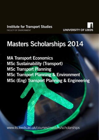 Institute for Transport Studies
FACULTY OF ENVIRONMENT

Masters Scholarships 2014
MA Transport Economics
MSc Sustainability (Transport)
MSc Transport Planning
MSc Transport Planning & Environment
MSc (Eng) Transport Planning & Engineering

www.its.leeds.ac.uk/courses/masters/scholarships

 