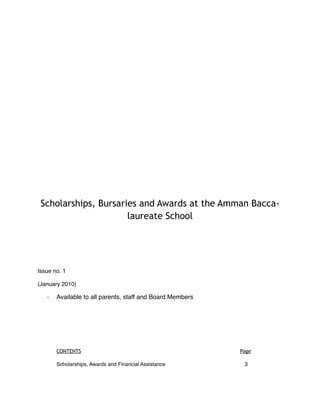 Scholarships, Bursaries and Awards at the Amman Bacca-
                      laureate School




Issue no. 1

(January 2010)

   ‐  Available to all parents, staff and Board Members




       CONTENTS                                                               Page

       Scholarships, Awards and Financial Assistance
 
   
   
   
           3
 