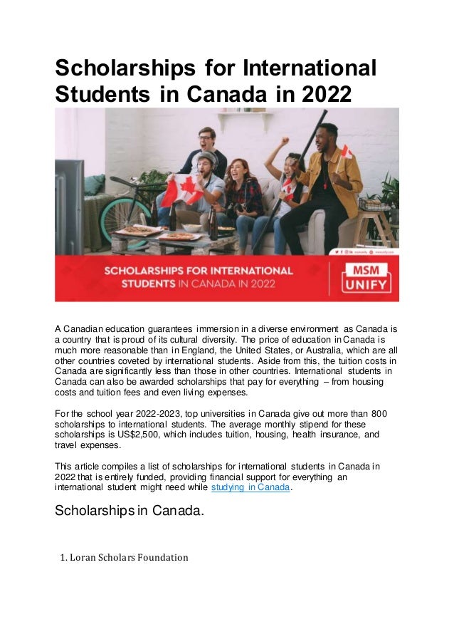 Scholarships for International
Students in Canada in 2022
A Canadian education guarantees immersion in a diverse environment as Canada is
a country that is proud of its cultural diversity. The price of education in Canada is
much more reasonable than in England, the United States, or Australia, which are all
other countries coveted by international students. Aside from this, the tuition costs in
Canada are significantly less than those in other countries. International students in
Canada can also be awarded scholarships that pay for everything – from housing
costs and tuition fees and even living expenses.
For the school year 2022-2023, top universities in Canada give out more than 800
scholarships to international students. The average monthly stipend for these
scholarships is US$2,500, which includes tuition, housing, health insurance, and
travel expenses.
This article compiles a list of scholarships for international students in Canada in
2022 that is entirely funded, providing financial support for everything an
international student might need while studying in Canada.
Scholarships in Canada.
1. Loran Scholars Foundation
 