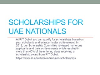 SCHOLARSHIPS FOR
UAE NATIONALS
At RIT Dubai you can qualify for scholarships based on
your scholastic and extracurricular achievement. In
2013, our Scholarship Committee reviewed numerous
applicants and their achievements which resulted in
more than 40% of the entering class receiving a
scholarship award from RIT Dubai.
https://www.rit.edu/dubai/admission/scholarships
 