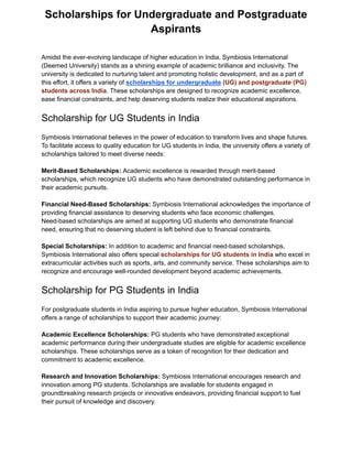 Scholarships for Undergraduate and Postgraduate
Aspirants
Amidst the ever-evolving landscape of higher education in India, Symbiosis International
(Deemed University) stands as a shining example of academic brilliance and inclusivity. The
university is dedicated to nurturing talent and promoting holistic development, and as a part of
this effort, it offers a variety of scholarships for undergraduate (UG) and postgraduate (PG)
students across India. These scholarships are designed to recognize academic excellence,
ease financial constraints, and help deserving students realize their educational aspirations.
Scholarship for UG Students in India
Symbiosis International believes in the power of education to transform lives and shape futures.
To facilitate access to quality education for UG students in India, the university offers a variety of
scholarships tailored to meet diverse needs:
Merit-Based Scholarships: Academic excellence is rewarded through merit-based
scholarships, which recognize UG students who have demonstrated outstanding performance in
their academic pursuits.
Financial Need-Based Scholarships: Symbiosis International acknowledges the importance of
providing financial assistance to deserving students who face economic challenges.
Need-based scholarships are aimed at supporting UG students who demonstrate financial
need, ensuring that no deserving student is left behind due to financial constraints.
Special Scholarships: In addition to academic and financial need-based scholarships,
Symbiosis International also offers special scholarships for UG students in India who excel in
extracurricular activities such as sports, arts, and community service. These scholarships aim to
recognize and encourage well-rounded development beyond academic achievements.
Scholarship for PG Students in India
For postgraduate students in India aspiring to pursue higher education, Symbiosis International
offers a range of scholarships to support their academic journey:
Academic Excellence Scholarships: PG students who have demonstrated exceptional
academic performance during their undergraduate studies are eligible for academic excellence
scholarships. These scholarships serve as a token of recognition for their dedication and
commitment to academic excellence.
Research and Innovation Scholarships: Symbiosis International encourages research and
innovation among PG students. Scholarships are available for students engaged in
groundbreaking research projects or innovative endeavors, providing financial support to fuel
their pursuit of knowledge and discovery.
 