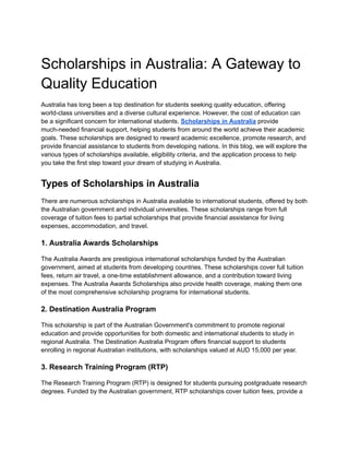 Scholarships in Australia: A Gateway to
Quality Education
Australia has long been a top destination for students seeking quality education, offering
world-class universities and a diverse cultural experience. However, the cost of education can
be a significant concern for international students. Scholarships in Australia provide
much-needed financial support, helping students from around the world achieve their academic
goals. These scholarships are designed to reward academic excellence, promote research, and
provide financial assistance to students from developing nations. In this blog, we will explore the
various types of scholarships available, eligibility criteria, and the application process to help
you take the first step toward your dream of studying in Australia.
Types of Scholarships in Australia
There are numerous scholarships in Australia available to international students, offered by both
the Australian government and individual universities. These scholarships range from full
coverage of tuition fees to partial scholarships that provide financial assistance for living
expenses, accommodation, and travel.
1. Australia Awards Scholarships
The Australia Awards are prestigious international scholarships funded by the Australian
government, aimed at students from developing countries. These scholarships cover full tuition
fees, return air travel, a one-time establishment allowance, and a contribution toward living
expenses. The Australia Awards Scholarships also provide health coverage, making them one
of the most comprehensive scholarship programs for international students.
2. Destination Australia Program
This scholarship is part of the Australian Government's commitment to promote regional
education and provide opportunities for both domestic and international students to study in
regional Australia. The Destination Australia Program offers financial support to students
enrolling in regional Australian institutions, with scholarships valued at AUD 15,000 per year.
3. Research Training Program (RTP)
The Research Training Program (RTP) is designed for students pursuing postgraduate research
degrees. Funded by the Australian government, RTP scholarships cover tuition fees, provide a
 