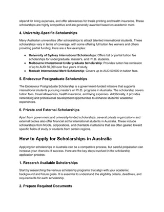 stipend for living expenses, and offer allowances for thesis printing and health insurance. These
scholarships are highly competitive and are generally awarded based on academic merit.
4. University-Specific Scholarships
Many Australian universities offer scholarships to attract talented international students. These
scholarships vary in terms of coverage, with some offering full tuition fee waivers and others
providing partial funding. Here are a few examples:
● University of Sydney International Scholarships: Offers full or partial tuition fee
scholarships for undergraduate, master's, and Ph.D. students.
● Melbourne International Undergraduate Scholarship: Provides tuition fee remission
of up to AUD 56,000 over four years of study.
● Monash International Merit Scholarship: Covers up to AUD 50,000 in tuition fees.
5. Endeavour Postgraduate Scholarships
The Endeavour Postgraduate Scholarship is a government-funded initiative that supports
international students pursuing master’s or Ph.D. programs in Australia. The scholarship covers
tuition fees, travel allowances, health insurance, and living expenses. Additionally, it provides
networking and professional development opportunities to enhance students' academic
experiences.
6. Private and External Scholarships
Apart from government and university-funded scholarships, several private organizations and
external bodies also offer financial aid to international students in Australia. These include
scholarships from NGOs, corporations, and charitable institutions that are often geared toward
specific fields of study or students from certain regions.
How to Apply for Scholarships in Australia
Applying for scholarships in Australia can be a competitive process, but careful preparation can
increase your chances of success. Here are the key steps involved in the scholarship
application process:
1. Research Available Scholarships
Start by researching the various scholarship programs that align with your academic
background and future goals. It is essential to understand the eligibility criteria, deadlines, and
requirements for each scholarship.
2. Prepare Required Documents
 