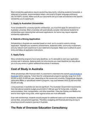 Most scholarship applications require several key documents, including academic transcripts, a
statement of purpose, recommendation letters, and proof of English language proficiency
(IELTS/TOEFL scores). Make sure all your documents are up to date and tailored to the specific
scholarship you're applying for.
3. Apply to Australian Universities
To be considered for university-specific scholarships, you must first apply for admission to an
Australian university. Most universities will automatically consider international students for
scholarships upon receiving their admission applications, but some may require separate
scholarship applications.
4. Submit a Strong Application
Scholarships in Australia are awarded based on merit, so it’s crucial to submit a strong
application. Highlight your academic achievements, leadership skills, community involvement,
and any relevant work experience in your statement of purpose. Make sure to adhere to word
limits and follow all application instructions.
5. Apply Early
Many scholarship programs have early deadlines, so it’s advisable to start your application
process well in advance. Applying early not only ensures you meet deadlines but also allows
you to fix any errors or gather additional documents if necessary.
Cost of Study in Australia
While scholarships offer financial relief, it’s essential to understand the overall cost of study in
Australia before applying. Tuition fees for undergraduate programs typically range from AUD
20,000 to AUD 45,000 per year, depending on the course and university. Postgraduate degrees,
particularly MBAs or specialized master's programs, may cost between AUD 22,000 and AUD
50,000 annually.
Living expenses in Australia can also be significant. The Australian Government recommends
that international students budget around AUD 21,000 per year for living costs, including
accommodation, food, transportation, and other essentials. Cities like Sydney and Melbourne
tend to have higher living costs, while regional areas are more affordable.
Even with scholarships, students should prepare for additional costs such as textbooks, student
service fees, and personal expenses. Therefore, budgeting and financial planning are key to
ensuring a smooth academic journey in Australia.
The Role of Overseas Education Consultancy
 