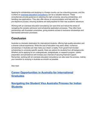 Applying for scholarships and studying in a foreign country can be a daunting process, and this
is where an overseas education consultancy can be a valuable resource. These
consultancies provide guidance on selecting the right university, securing scholarships, and
handling visa applications. They also offer advice on accommodation and help with the
pre-departure process, ensuring students are well-prepared for their new academic adventure.
Working with an overseas education consultancy can save time and reduce the stress of
navigating the complex admission and scholarship application processes. They often have
partnerships with Australian universities, giving students access to exclusive scholarships and
fast-tracked admission processes.
Conclusion
Australia is a fantastic destination for international students, offering high-quality education and
a diverse cultural experience. While the cost of education may seem steep, numerous
scholarships in Australia can help make your dream a reality. From government-funded
scholarships to university-specific awards, there are options for students from all backgrounds.
Whether you're applying for an undergraduate, postgraduate, or research program, careful
preparation and persistence will increase your chances of securing financial support.
Remember, working with an overseas education consultancy can also ease the process, making
your transition to studying in Australia as smooth as possible.
Also read:
Career Opportunities in Australia for International
Graduates
Navigating the Student Visa Australia Process for Indian
Students
 