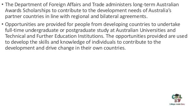 • The Department of Foreign Affairs and Trade administers long-term Australian
Awards Scholarships to contribute to the development needs of Australia’s
partner countries in line with regional and bilateral agreements.
• Opportunities are provided for people from developing countries to undertake
full-time undergraduate or postgraduate study at Australian Universities and
Technical and Further Education Institutions. The opportunities provided are used
to develop the skills and knowledge of individuals to contribute to the
development and drive change in their own countries.
 