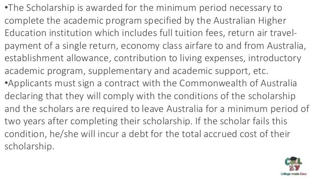 MS in Australia Important Documents:
•The Scholarship is awarded for the minimum period necessary to
complete the academic program specified by the Australian Higher
Education institution which includes full tuition fees, return air travel-
payment of a single return, economy class airfare to and from Australia,
establishment allowance, contribution to living expenses, introductory
academic program, supplementary and academic support, etc.
•Applicants must sign a contract with the Commonwealth of Australia
declaring that they will comply with the conditions of the scholarship
and the scholars are required to leave Australia for a minimum period of
two years after completing their scholarship. If the scholar fails this
condition, he/she will incur a debt for the total accrued cost of their
scholarship.
 
