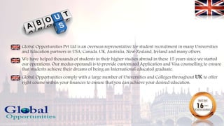 Global Opportunities Pvt Ltd is an overseas representative for student recruitment in many Universities
and Education partners in USA, Canada, UK, Australia, New Zealand, Ireland and many others.
We have helped thousands of students in their higher studies abroad in these 15 years since we started
our operations. Our modus operandi is to provide customized Application and Visa counselling to ensure
that students achieve their dreams of being an International educated graduate.
Global Opportunities comply with a large number of Universities and Colleges throughout UK to offer
right course within your finances to ensure that you can achieve your desired education.
 