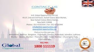 H.O. Global Opportunities Pvt Ltd,
HS-27, 2nd and 3rd Floors, Kailash Colony Main Market,
Near Kailash Colony Metro Station,
New Delhi 110048
Phones : 011-47141414 | Fax : 011-47141444
info@global-opportunities.net
www.global-opportunities.net
Find us in a City near you:
Ahmedabad, Amritsar, Bangalore, Chandigarh, Chennai, Hyderabad, Jalandhar, Ludhiana
Mumbai – Bandra, Mumbai – Thane, Mumbai – Dadar, Mumbai – Church gate, Pune,
Visakhapatnam.
TOLL FREE :
1800 111119
 