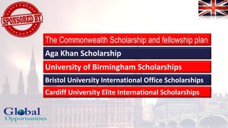 The Commonwealth Scholarship and fellowship plan
Aga Khan Scholarship
University of Birmingham Scholarships
Bristol University International Office Scholarships
Cardiff University Elite International Scholarships
 