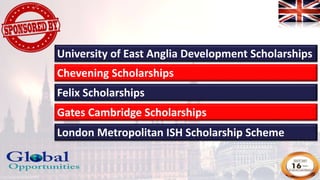 University of East Anglia Development Scholarships
Chevening Scholarships
Felix Scholarships
Gates Cambridge Scholarships
London Metropolitan ISH Scholarship Scheme
 
