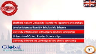 London Metropolitan ISH Scholarship Scheme
University of Nottingham at Developing Solutions Scholarships
University of Oxford Rhodes Scholarships
University of Oxford and Cambridge Society of India Scholarship
Sheffield Hallam University Transform Together Scholarships
 