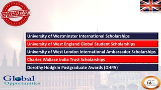 University of West England Global Student Scholarships
University of West London International Ambassador Scholarships
Charles Wallace India Trust Scholarships
Dorothy Hodgkin Postgraduate Awards (DHPA)
University of Westminster International Scholarships
 