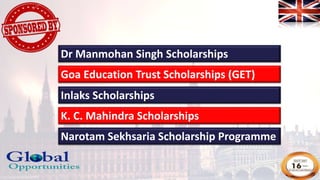 Goa Education Trust Scholarships (GET)
Inlaks Scholarships
K. C. Mahindra Scholarships
Narotam Sekhsaria Scholarship Programme
Dr Manmohan Singh Scholarships
 