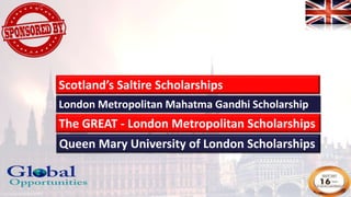 London Metropolitan Mahatma Gandhi Scholarship
The GREAT - London Metropolitan Scholarships
Queen Mary University of London Scholarships
Scotland’s Saltire Scholarships
 