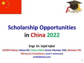 Scholarship Opportunities
in China 2022
1
Engr. Dr. Sajid Iqbal
CICOPS Fellow, Fellow IEP, Fellow IEEEP, Senior Member IEEE, Member STC
TRIZ (Level 2 Practitioner, Level 1 Instructor)
msi932@yahoo.com
 