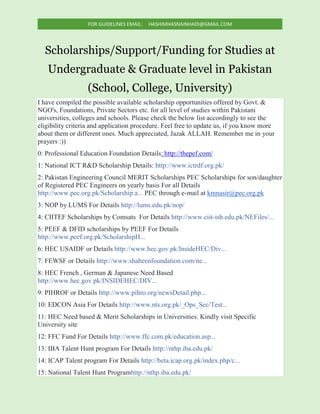 FOR GUIDELINES EMAIL: HASHIMHASNAINHADI@GMAIL.COM
Scholarships/Support/Funding for Studies at
Undergraduate & Graduate level in Pakistan
(School, College, University)
I have compiled the possible available scholarship opportunities offered by Govt. &
NGO's, Foundations, Private Sectors etc. for all level of studies within Pakistani
universities, colleges and schools. Please check the below list accordingly to see the
eligibility criteria and application procedure. Feel free to update us, if you know more
about them or different ones. Much appreciated, Jazak ALLAH. Remember me in your
prayers :))
0: Professional Education Foundation Details: http://thepef.com/
1: National ICT R&D Scholarship Details: http://www.ictrdf.org.pk/
2: Pakistan Engineering Council MERIT Scholarships PEC Scholarships for son/daughter
of Registered PEC Engineers on yearly basis For all Details
http://www.pec.org.pk/Scholarship.a... PEC through e-mail at kmnasir@pec.org.pk
3: NOP by LUMS For Details http://lums.edu.pk/nop/
4: CIITEF Scholarships by Comsats For Details http://www.ciit-isb.edu.pk/NEFiles/...
5: PEEF & DFID scholarships by PEEF For Details
http://www.peef.org.pk/ScholarshipH...
6: HEC USAIDF or Details http://www.hec.gov.pk/InsideHEC/Div...
7: FEWSF or Details http://www.shaheenfoundation.com/ne...
8: HEC French , German & Japanese Need Based
http://www.hec.gov.pk/INSIDEHEC/DIV...
9: PIHROF or Details http://www.pihro.org/newsDetail.php...
10: EDCON Asia For Details http://www.nts.org.pk/_Ops_Sec/Test...
11: HEC Need based & Merit Scholarships in Universities. Kindly visit Specific
University site
12: FFC Fund For Details http://www.ffc.com.pk/education.asp...
13: IBA Talent Hunt program For Details http://nthp.iba.edu.pk/
14: ICAP Talent program For Details http://beta.icap.org.pk/index.php/c...
15: National Talent Hunt Programhttp://nthp.iba.edu.pk/
 