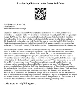 Relationship Between United States And Cuba
Trade Between U.S. and Cuba
Zoe McDowell
Randolph Community College
Since 1961, the United States and Cuba have had no relations with one another, and have used
Switzerland as a mediator for the two countries to communicate (Suddath, 2009). This is beginning to
change; the U.S and Cuba did business and trade together long ago, but when the U.S. found that
Cuba allowed the Soviet Union to build missile bases in Cuba, along with other things leading up to
this down fall, all business between the U.S and Cuba came to a halt. On April 13, 2009, President
Barak Obama announced that the United States would lift all restrictions and begin to trade and do
business with Cuba, again (Suddath, 2009). Cuba s current ... Show more content on Helpwriting.net
...
The technology is Cuba ass limited because the government only allows certain officials to have
access to Internet and certain technological equipment. They would only allow some state workers,
artists, and some academics to have Internet access (Silva, 2015). When Obama announced that
relations with Cuba would be possible again, the Cuban citizens were hopeful that their access to
better and more advances technology would be possible, as well (Silva, 2015). In Cuba, online access
will cost about five dollars an hour, which is more than what most Cuban citizens make in one week
(Silva, 2015). In more recent years, Cubans have started to use more advanced technology and
equipment such as, smart phones, laptops, Blackberry handsets, and some Android devices. The
advancements in Cuba are far behind the United States because many of the technological advances
that we have in the United States are very simple to retrieve; in Cuba, they are harder. Trade and doing
business with Cuba could cause legal issues due to the issues that they may have with certain
products, due to their culture and government rulings. Since the government in Cuba is Communist,
most of the decisions are made by the government. Culture plays a big role in the products that people
use in other countries, and this could cause future issues with doing business in Cuba for the U.S. In
conclusion, the United States is far more advanced with technology and many other
... Get more on HelpWriting.net ...
 