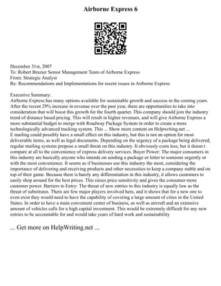 Airborne Express 6
December 31st, 2007
To: Robert Brazier Senior Management Team of Airborne Express
From: Strategic Analyst
Re: Recommendations and Implementations for recent issues in Airborne Express
Executive Summary:
Airborne Express has many options available for sustainable growth and success in the coming years.
After the recent 29% increase in revenue over the past year, there are opportunities to take into
consideration that will boost this growth for the fourth quarter. This company should join the industry
trend of distance based pricing. This will result in higher revenues, and will give Airborne Express a
more substantial budget to merge with Roadway Package System in order to create a more
technologically advanced tracking system. This ... Show more content on Helpwriting.net ...
E mailing could possibly have a small effect on this industry, but this is not an option for most
deliverable items, as well as legal documents. Depending on the urgency of a package being delivered,
regular mailing systems propose a small threat on this industry. It obviously costs less, but it doesn t
compare at all to the convenience of express delivery services. Buyer Power: The major consumers in
this industry are basically anyone who intends on sending a package or letter to someone urgently or
with the most convenience. It seems as if businesses use this industry the most, considering the
importance of delivering and receiving products and other necessities to keep a company stable and on
top of their game. Because there is barely any differentiation in this industry, it allows customers to
easily shop around for the best prices. This raises price sensitivity and gives the consumer more
customer power. Barriers to Entry: The threat of new entries in this industry is equally low as the
threat of substitutes. There are few major players involved here, and it shows that for a new one to
even exist they would need to have the capability of covering a large amount of cities in the United
States. In order to have a main convenient center of business, as well as aircraft and an extensive
amount of vehicles calls for a high capital investment. This would be extremely difficult for any new
entries to be accountable for and would take years of hard work and sustainability
... Get more on HelpWriting.net ...
 