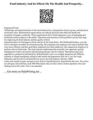 Food Industry And Its Effects On The Health And Prosperity...
Engineered Food
Technology and industrialization of the food industry have changed how food is grown, and altered its
nutritional value. Multinational organizations are making decisions that affect the health and
prosperity of people worldwide. These organizations have found ingenuous ways of packaging and
marketing unsafe products to the public. Education and awareness of the problems are the only hope
for improving the food industry and the quality of food.
Industrialization of food began with the advent of fast food chains. The McDonald brothers were the
first to introduce assembly line food processing. By assigning each employee one task to perform they
were more efficient, and they paid those employees less than employers who expected an employee to
perform start to finish tasks. The food industry implemented the assembly line approach, quickly
changing how food is processed, and decreasing the pay rate for workers. Meat processing once
regarded as a profession performed by skilled butchers, now it is a highly dangerous job filled by
minority or illegal immigrants willing to take health and deportation risks for a very low wage.
Efficiency and cost drives all bad behavior across the food industry. (Kenner, 2008)
Cattle once raised on grass and grains now feed on liquefied protein, liquefied fat and corn. The calves
are still grass fed until they reach 400 500 pounds; they are then sold to stocker operators who start
feeding corn to the cattle. This is an unnatural
... Get more on HelpWriting.net ...
 