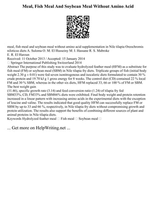 Meal, Fish Meal And Soybean Meal Without Amino Acid
meal, fish meal and soybean meal without amino acid supplementation in Nile tilapia Oreochromis
niloticus diets A. Suloma O. M. El Husseiny M. I. Hassane R. S. Mabroke
E. R. El Haroun
Received: 11 October 2013 / Accepted: 15 January 2014
 Springer International Publishing Switzerland 2014
Abstract The purpose of this study was to evaluate hydrolyzed feather meal (HFM) as a substitute for
fish meal (FM) or soybean meal (SBM) in Nile tilapia fry diets. Triplicate groups of fish (initial body
weight 2.30 g ± 0.01) were fed seven isonitrogenous and isocaloric diets formulated to contain 30 %
crude protein and 19.70 kJ g 1 gross energy for 8 weeks. The control diet (CD) contained 22 % local
FM and 30 % SBM, whereas in the other six diets, HFM replaced 33, 66 or 100 % of FM or SBM.
The best weight gain
(11.46), specific growth rate (3.14) and feed conversion ratio (1.24) of tilapia fry fed
SBM33%, CD, FM33% and SBM66% diets were exhibited. Final body weight and protein retention
increased in a linear pattern with increasing amino acids in the experimental diets with the exception
of leucine and valine. The results indicated that good quality HFM can successfully replace FM or
SBM by up to 33 and 66 %, respectively, in Nile tilapia fry diets without compromising growth and
protein utilization. The results also support the benefits of combining different sources of plant and
animal proteins in Nile tilapia diets.
Keywords Hydrolyzed feather meal  Fish meal  Soybean meal 
... Get more on HelpWriting.net ...
 