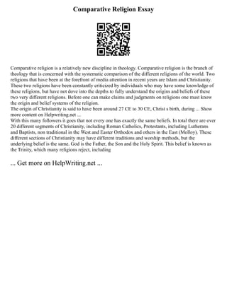 Comparative Religion Essay
Comparative religion is a relatively new discipline in theology. Comparative religion is the branch of
theology that is concerned with the systematic comparison of the different religions of the world. Two
religions that have been at the forefront of media attention in recent years are Islam and Christianity.
These two religions have been constantly criticized by individuals who may have some knowledge of
these religions, but have not dove into the depths to fully understand the origins and beliefs of these
two very different religions. Before one can make claims and judgments on religions one must know
the origin and belief systems of the religion.
The origin of Christianity is said to have been around 27 CE to 30 CE, Christ s birth, during ... Show
more content on Helpwriting.net ...
With this many followers it goes that not every one has exactly the same beliefs. In total there are over
20 different segments of Christianity, including Roman Catholics, Protestants, including Lutherans
and Baptists, non traditional in the West and Easter Orthodox and others in the East (Molloy). These
different sections of Christianity may have different traditions and worship methods, but the
underlying belief is the same. God is the Father, the Son and the Holy Spirit. This belief is known as
the Trinity, which many religions reject, including
... Get more on HelpWriting.net ...
 