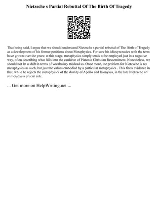 Nietzsche s Partial Rebuttal Of The Birth Of Tragedy
That being said, I argue that we should understand Nietzsche s partial rebuttal of The Birth of Tragedy
as a development of his former positions about Metaphysics. For sure his idiosyncracies with the term
have grown over the years: at this stage, metaphysics simply tends to be employed just in a negative
way, often describing what falls into the cauldron of Platonic Christian Ressentiment. Nonetheless, we
should not let a shift in terms of vocabulary mislead us. Once more, the problem for Nietzsche is not
metaphysics as such, but just the values embodied by a particular metaphysics . This finds evidence in
that, while he rejects the metaphysics of the duality of Apollo and Dionysus, in the late Nietzsche art
still enjoys a crucial role.
... Get more on HelpWriting.net ...
 