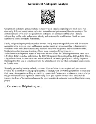 Government And Sports Analysis
Government and sports go hand in hand in many ways it s really surprising how much these two
drastically different industries use each other to develop and gain many different advantages. The
author mentions seven ways the government and sports are connected of the seven I believe
safeguarding public order and promote identity and unity are the two ideas that I think are most
identifiable around the sports world today.
Firstly, safeguarding the public order has become vitally important especially now with the attacks
across the world in recent years and because sporting events are so popular they ve become more
vulnerable to an attack therefore security measures have been heightened and will continue to be.
Safety is important in every situation ... Show more content on Helpwriting.net ...
Safety is the most important aspect of any event because of this the Chinese government spent up to
6.5 billion dollars to police and monitor the 2008 Olympics in Beijing (Coakley, 2017, p.409). This is
a logical correlation because these two industries benefit each other greatly so it s vitally important
that the public feel safe at something where the ultimate goal is to have fun and support your country
or favorite team.
Secondly, promoting identity and unity creates a big correlation between sports and government
because the as the textbook says people identify so strongly with sports that government officials use
their money to support something so positively represented. Government involvement in sports helps
the government officials reputation and in many cases gets support for their ideas about how to
improve the lives of their citizens because the government took an interest in something that so many
people
... Get more on HelpWriting.net ...
 