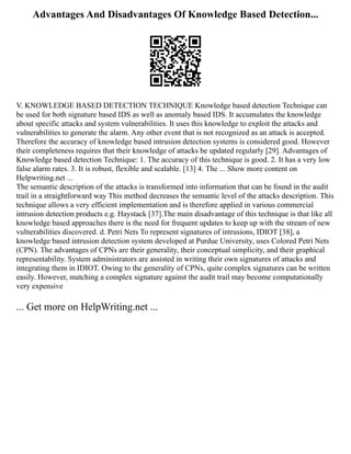 Advantages And Disadvantages Of Knowledge Based Detection...
V. KNOWLEDGE BASED DETECTION TECHNIQUE Knowledge based detection Technique can
be used for both signature based IDS as well as anomaly based IDS. It accumulates the knowledge
about specific attacks and system vulnerabilities. It uses this knowledge to exploit the attacks and
vulnerabilities to generate the alarm. Any other event that is not recognized as an attack is accepted.
Therefore the accuracy of knowledge based intrusion detection systems is considered good. However
their completeness requires that their knowledge of attacks be updated regularly [29]. Advantages of
Knowledge based detection Technique: 1. The accuracy of this technique is good. 2. It has a very low
false alarm rates. 3. It is robust, flexible and scalable. [13] 4. The ... Show more content on
Helpwriting.net ...
The semantic description of the attacks is transformed into information that can be found in the audit
trail in a straightforward way This method decreases the semantic level of the attacks description. This
technique allows a very efficient implementation and is therefore applied in various commercial
intrusion detection products e.g. Haystack [37].The main disadvantage of this technique is that like all
knowledge based approaches there is the need for frequent updates to keep up with the stream of new
vulnerabilities discovered. d. Petri Nets To represent signatures of intrusions, IDIOT [38], a
knowledge based intrusion detection system developed at Purdue University, uses Colored Petri Nets
(CPN). The advantages of CPNs are their generality, their conceptual simplicity, and their graphical
representability. System administrators are assisted in writing their own signatures of attacks and
integrating them in IDIOT. Owing to the generality of CPNs, quite complex signatures can be written
easily. However, matching a complex signature against the audit trail may become computationally
very expensive
... Get more on HelpWriting.net ...
 