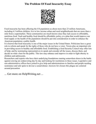 The Problem Of Food Insecurity Essay
Food insecurity has been affecting the US population as about more than 23 million Americans,
including 6.5 million children, live in low income urban and rural neighborhoods that are more than a
mile from a supermarket. These communities are much known since they lack access to affordable,
nutritious food. Vault and healthy food should be affordable; policy or a plan that would improve our
food supply or the health of the population should be put into consideration in order to enhance the
American population s public health.
It is known that food insecurity is one of the major issues in the United States. Politicians have a great
role to reform and speak for the rights of those who do not have a voice. Towns play an important role
in providing access to healthy and affordable food. Establishing a food Security Council may offer lots
of help; and by nominating representatives to speak and consider all the issues, discuss them, and
decide on what s best for the public. This law may enhance and improve in order to fight obesity in
children and adolescents.
Researchers and experts who have their underlying foundations running somewhere down in the battle
against craving are endeavoring day by day and looking for resolutions to these issues. Legislative and
non administrative offices have joined to give help and administrations to families and people needing
sustenance and safe spots to devour a sound dinner. Answers for closure this plague are centered
around precaution
... Get more on HelpWriting.net ...
 