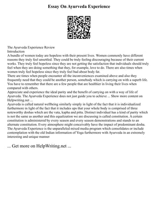 Essay On Ayurveda Experience
The Ayurveda Experience Review
Introduction
A bundle of women today are hopeless with their present lives. Women commonly have different
reasons they truly feel unsettled. They could be truly feeling discouraging because of their current
works. They truly feel hopeless since they are not getting the satisfaction that individuals should truly
feel when they are doing something that they, for example, love to do. There are also times when
women truly feel hopeless since they truly feel bad about body fat.
There are times when people encounter all the inconveniences examined above and also they
frequently need that they could be another person, somebody which is carrying on with a superb life.
You have to remember that there are a few people that are healthier in living their lives when
compared with others.
Appreciate and experience the ideal parity and the benefit of carrying on with a way of life of
Ayurveda. The Ayurveda Experience does not just guide you to achieve ... Show more content on
Helpwriting.net ...
Ayurveda is called natural wellbeing similarly simply in light of the fact that it is individualized
furthermore in light of the fact that it includes ups that your whole body is comprised of three
noteworthy doshas which are the vata, kapha and pitta. Distinct individual has a kind of parity which
is not the same as another and this equalization we are discussing is called constitution. A certain
constitution is administered by every season and every season demonstrations and stands to an
alternate constitution. Every atmosphere might conceivably have the impact of predominant dosha.
The Ayurveda Experience is the unparalleled mixed media program which consolidates or include
contemplation with the old Indian information of Yoga furthermore with Ayurveda in an extremely
interesting and unique manner
... Get more on HelpWriting.net ...
 