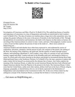 To Build A Fire Conscience
Elizabeth Nevins
Engl 203 Section 506
Dr. Cooper
May/5/2015
Investigation of Conscience and Man s Psych in To Build A Fire The underlying themes of morality
and importance of conscience in a time of desperation and trouble are intertwined in Jack London s
work To Build A Fire. The idea of instinct over intellect plays a huge role in this naturalistic story, but
perhaps the greater influence in the story is the power of morality in the final breaths of life. Through
the parallelism of existentialism and humanism, the battle with religious sin that makes us human, the
unveiling of the American dream in context to man s wants, and man s final judgment, London weaves
a story of survival that explores the persona of man in the midst of ... Show more content on
Helpwriting.net ...
American freedom and individuality have often been expressed in, and celebrated by stories of
exploration, adventure, enterprise, and the pursuit of gain: the conquest of the prairie, the settling of
the West, the taming of the wilderness, the gold rush, and the mastery of nature through science,
industry, and technology (Bjorkland 3). Jack London s story offers us a picture of one such fortune
hunting, rugged individual. London took part in the Klondike gold rush, and though he failed as a
miner, he struck gold with stories drawing on the places and people he encountered during those hope
filled and brutal times in the Northwest Territory. In To Build A Fire, the man s passion to explore and
make a better life for himself was destroyed by the ultimate fate of nature. Jim Cullen explores the
meaning of the American Dream, or rather the several American Dreams that have both reflected and
shaped American identity from the Pilgrims to the present in his book, The American Dream. Cullen
notes that the United States, unlike most other nations, defines itself not on the facts of blood, religion,
language, geography, or shared history, but on a set of ideals expressed in the Declaration of
Independence and consolidated in the Constitution (Cullen 19). At the core of these ideals lies the
ambiguous concept of the American Dream, a concept that for better or worse has proven to
... Get more on HelpWriting.net ...
 