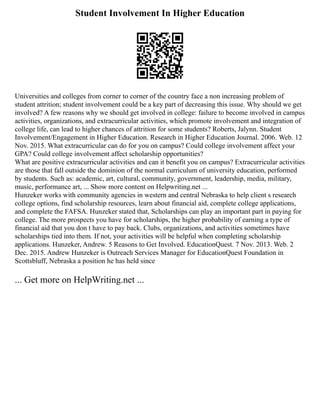Student Involvement In Higher Education
Universities and colleges from corner to corner of the country face a non increasing problem of
student attrition; student involvement could be a key part of decreasing this issue. Why should we get
involved? A few reasons why we should get involved in college: failure to become involved in campus
activities, organizations, and extracurricular activities, which promote involvement and integration of
college life, can lead to higher chances of attrition for some students? Roberts, Jalynn. Student
Involvement/Engagement in Higher Education. Research in Higher Education Journal. 2006. Web. 12
Nov. 2015. What extracurricular can do for you on campus? Could college involvement affect your
GPA? Could college involvement affect scholarship opportunities?
What are positive extracurricular activities and can it benefit you on campus? Extracurricular activities
are those that fall outside the dominion of the normal curriculum of university education, performed
by students. Such as: academic, art, cultural, community, government, leadership, media, military,
music, performance art, ... Show more content on Helpwriting.net ...
Hunzeker works with community agencies in western and central Nebraska to help client s research
college options, find scholarship resources, learn about financial aid, complete college applications,
and complete the FAFSA. Hunzeker stated that, Scholarships can play an important part in paying for
college. The more prospects you have for scholarships, the higher probability of earning a type of
financial aid that you don t have to pay back. Clubs, organizations, and activities sometimes have
scholarships tied into them. If not, your activities will be helpful when completing scholarship
applications. Hunzeker, Andrew. 5 Reasons to Get Involved. EducationQuest. 7 Nov. 2013. Web. 2
Dec. 2015. Andrew Hunzeker is Outreach Services Manager for EducationQuest Foundation in
Scottsbluff, Nebraska a position he has held since
... Get more on HelpWriting.net ...
 