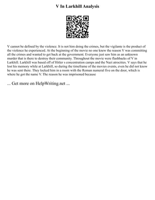 V In Larkhill Analysis
V cannot be defined by the violence. It is not him doing the crimes, but the vigilante is the product of
the violence he experienced. At the beginning of the movie no one knew the reason V was committing
all the crimes and wanted to get back at the government. Everyone just saw him as an unknown
murder that is there to destroy their community. Throughout the movie were flashbacks of V in
Larkhill. Larkhill was based off of Hitler s concentration camps and the Nazi atrocities. V says that he
lost his memory while at Larkhill, so during the timeframe of the movies events, even he did not know
he was sent there. They locked him in a room with the Roman numeral five on the door, which is
where he got the name V. The reason he was imprisoned because
... Get more on HelpWriting.net ...
 