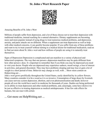 St. John s Wort Research Paper
Amazing Benefits of St. John s Wort
Millions of people suffer from depression, and a lot of those choose not to treat their depression with
traditional medicine, instead reaching for a natural alternative. Dietary supplements are becoming
more and more popular instead of using drugs to treat numerous medical problems, and depression,
anxiety, and panic attacks are no different. When a supplement can treat depression as well as help
with other medical concerns, it can quickly become popular. If you suffer from any of these problems
and want to try to treat yourself without turning to a medical doctor for traditional medication, read on
to find out more about St. John s wort and how millions of people are using it to naturally treat
themselves.
Signs of Depression Depression is complicated and can manifest in a variety of physical and
behavioral symptoms. The way that one person s depression manifests may be quite different from
how other person s does. It s important to remember that if you think you may be depressed you need
to visit your doctor. People who are depressed may experience sadness, mood swings, a loss of interest
in activities, and general discontent. They may have problems sleeping and may lose or gain a lot of
weight in a short period of time. Behavior may change as well, with ... Show more content on
Helpwriting.net ...
John s wort grows prolifically throughout the United States, easily identified by its yellow flowers.
Many countries consider it to be a weed as it is so invasive. Consumption of large doses by livestock
can cause nervous system depression, abortion, and even photosensitization and death, however
people all over the world have used it in medicine for thousands of years. Studies are being performed
on its ability to treat depression and other medical problems, and, amazingly, some have shown it to
be just as effective in treating depression as medical antidepressants. It has few side effects for
humans, but can react with certain
... Get more on HelpWriting.net ...
 