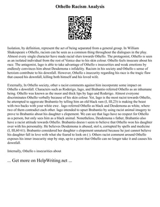 Othello Racism Analysis
Isolation, by definition, represent the act of being separated from a general group. In William
Shakespeare s Othello, racism can be seen as a common thing throughout the dialogues in the play.
Almost every single character have made racial slurs towards Othello. The protagonist, Othello is seen
as an isolated individual from the rest of Venice due to his skin colour. Othello feels insecure about his
race. The antagonist, Iago is able to take advantage of Othello s insecurities and weak emotions by
endlessly convinces him about Desdemona s infidelity. Racism in his society and Othello s sense of
heroism contribute to his downfall. However, Othello s insecurity regarding his race is the tragic flaw
that caused his downfall, killing both himself and his loved wife.
Externally, In Othello society, other s racist comments against him incorporate some impact on
Othello s downfall. Characters such as Roderigo, Iago, and Brabantio referred Othello as an inhumane
being. Othello was known as the moor and thick lips by Iago and Roderigo. Almost everyone
discriminates Othello verbally because of his skin colour. Yet, Iago is the most racist towards Othello,
he attempted to aggravate Brabantio by telling him an old black ram (I, III,23) is making the beast
with two backs with your white ewe . Iago referred Othello as black and Desdemona as white, where
two of them contradict each other. Iago intended to upset Brabantio by using racist animal imagery to
prove to Brabantio about his daughter s elopement. We can see that Iago have no respect for Othello
as a person, but only sees him as a black animal. Nonetheless, Desdemona s father, Brabantio also
have a racist attitude towards Othello. Brabantio doesn t seem to believe that Othello won his daughter
over with his personality. He believes Desdemona is abused, stol n, corrupted by spells and medicine
(I, III,60 61). Brabantio considered her daughter s elopement unnatural because he just cannot believe
his daughter fall in love with what she feared to look on ( ). Others racist comment around Othello
exposes his inner insecurity step by step, up to a point that Othello can no longer take it and causes his
downfall.
Internally, Othello s insecurities about
... Get more on HelpWriting.net ...
 