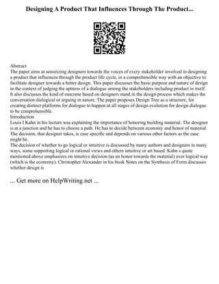 Designing A Product That Influences Through The Product...
Abstract
The paper aims at sensitizing designers towards the voices of every stakeholder involved in designing
a product that influences through the product life cycle, in a comprehensible way with an objective to
facilitate designer towards a better design. This paper discusses the basic purpose and nature of design
in the context of judging the aptness of a dialogue among the stakeholders including product in itself.
It also discusses the kind of outcome based on designers stand in the design process which makes the
conversation dialogical or arguing in nature. The paper proposes Design Tree as a structure, for
creating distinct platforms for dialogue to happen at all stages of design evolution for design dialogue
to be comprehensible.
Introduction
Louis I Kahn in his lecture was explaining the importance of honoring building material. The designer
is at a junction and he has to choose a path. He has to decide between economy and honor of material.
The decision, that designer takes, is case specific and depends on various other factors as the case
might be.
The decision of whether to go logical or intuitive is discussed by many authors and designers in many
ways, some supporting logical or rational views and others intuitive or art based. Kahn s quote
mentioned above emphasizes on intuitive decision (as an honor towards the material) over logical way
(which is the economy). Christopher Alexander in his book Notes on the Synthesis of Form discusses
whether design is
... Get more on HelpWriting.net ...
 