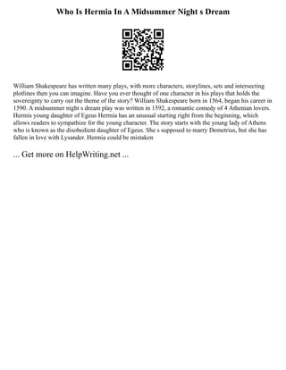 Who Is Hermia In A Midsummer Night s Dream
William Shakespeare has written many plays, with more characters, storylines, sets and intersecting
plotlines then you can imagine. Have you ever thought of one character in his plays that holds the
sovereignty to carry out the theme of the story? William Shakespeare born in 1564, began his career in
1590. A midsummer night s dream play was written in 1592, a romantic comedy of 4 Athenian lovers.
Hermis young daughter of Egeus Hermia has an unusual starting right from the beginning, which
allows readers to sympathize for the young character. The story starts with the young lady of Athens
who is known as the disobedient daughter of Egeus. She s supposed to marry Demetrius, but she has
fallen in love with Lysander. Hermia could be mistaken
... Get more on HelpWriting.net ...
 