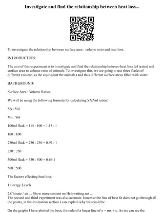 Investigate and find the relationship between heat loss...
To investigate the relationship between surface area : volume ratio and heat loss.
INTRODUCTION:
The aim of this experiment is to investigate and find the relationship between heat loss (of water) and
surface area to volume ratio of animals. To investigate this, we are going to use three flasks of
different volume (as the equivalent the animals) and thus different surface areas filled with water.
BACKGROUND:
Surface Area : Volume Ratios
We will be using the following formula for calculating SA:Vol ratios:
SA : Vol
Vol : Vol
100ml flask = 115 : 100 = 1.15 : 1
100 : 100
250ml flask = 230 : 250 = 0.92 : 1
250 : 250
500ml flask = 330 : 500 = 0.66:1
500 : 500
The factors effecting heat loss:
1.Energy Levels
2.Climate / air ... Show more content on Helpwriting.net ...
The second and third experiment was also accurate, however the line of best fit does not go through all
the points, in the evaluation section I can explain why this could be.
On the graphs I have plotted the basic formula of a linear line of y = mx + c. As we can see the
 