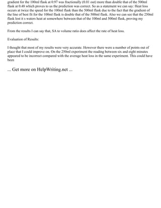gradient for the 100ml flask at 0.97 was fractionally (0.01 out) more than double that of the 500ml
flask at 0.48 which proves to us the prediction was correct. So as a statement we can say: Heat loss
occurs at twice the speed for the 100ml flask than the 500ml flask due to the fact that the gradient of
the line of best fit for the 100ml flask is double that of the 500ml flask. Also we can see that the 250ml
flask lost it s waters heat at somewhere between that of the 100ml and 500ml flask, proving my
prediction correct.
From the results I can say that, SA to volume ratio does affect the rate of heat loss.
Evaluation of Results:
I thought that most of my results were very accurate. However there were a number of points out of
place that I could improve on. On the 250ml experiment the reading between six and eight minutes
appeared to be incorrect compared with the average heat loss in the same experiment. This could have
been
... Get more on HelpWriting.net ...
 