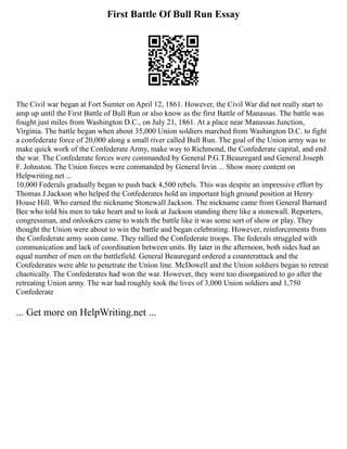 First Battle Of Bull Run Essay
The Civil war began at Fort Sumter on April 12, 1861. However, the Civil War did not really start to
amp up until the First Battle of Bull Run or also know as the first Battle of Manassas. The battle was
fought just miles from Washington D.C., on July 21, 1861. At a place near Manassas Junction,
Virginia. The battle began when about 35,000 Union soldiers marched from Washington D.C. to fight
a confederate force of 20,000 along a small river called Bull Run. The goal of the Union army was to
make quick work of the Confederate Army, make way to Richmond, the Confederate capital, and end
the war. The Confederate forces were commanded by General P.G.T.Beauregard and General Joseph
F. Johnston. The Union forces were commanded by General Irvin ... Show more content on
Helpwriting.net ...
10,000 Federals gradually began to push back 4,500 rebels. This was despite an impressive effort by
Thomas J.Jackson who helped the Confederates hold an important high ground position at Henry
House Hill. Who earned the nickname Stonewall Jackson. The nickname came from General Barnard
Bee who told his men to take heart and to look at Jackson standing there like a stonewall. Reporters,
congressman, and onlookers came to watch the battle like it was some sort of show or play. They
thought the Union were about to win the battle and began celebrating. However, reinforcements from
the Confederate army soon came. They rallied the Confederate troops. The federals struggled with
communication and lack of coordination between units. By later in the afternoon, both sides had an
equal number of men on the battlefield. General Beauregard ordered a counterattack and the
Confederates were able to penetrate the Union line. McDowell and the Union soldiers began to retreat
chaotically. The Confederates had won the war. However, they were too disorganized to go after the
retreating Union army. The war had roughly took the lives of 3,000 Union soldiers and 1,750
Confederate
... Get more on HelpWriting.net ...
 