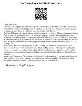 Gun Control Now And The Federal Level
Gun Control Now
Before we can set a plan for the future, or paint a picture of the past that led us to where we are now,
we must first take a snapshot of gun control legislation as it exists now. As legislation varies greatly
between states, we ll start by looking at gun control at the federal level.
As a law abiding private citizen, with no special exceptions, you must be 18 years of age to purchase a
firearm from a licensed dealer, and 21 to purchase a handgun. However, to possess firearms and
handguns, as well as purchase from a private seller and make for personal use, these ages are reduced
to 0 and 18 respectively. Additionally, you are unable to own armor piercing ammunition and machine
guns (weapons that fire multiple cartridges per pull of the trigger) manufactured after 1986 (18 U.S.
Code § 922).
Additionally, the National Firearms Act of 1934 (NFA) places additional restrictions on certain
weapons which feature certain characteristics. However, NFA weapons are not explicitly illegal to
possess as a normal citizen, but instead require a lengthy and expensive registration process, which
includes a much more in depth background check, and adds additional regulation to the use of such
weapons.
Many such NFA weapons fall into what people consider a slippery slope of gun ownership. Under the
NFA, private citizens are still allowed to own and use Short Barreled Rifles and Shotguns (which
includes such weapons under a total weapon length, not just those with short
... Get more on HelpWriting.net ...
 
