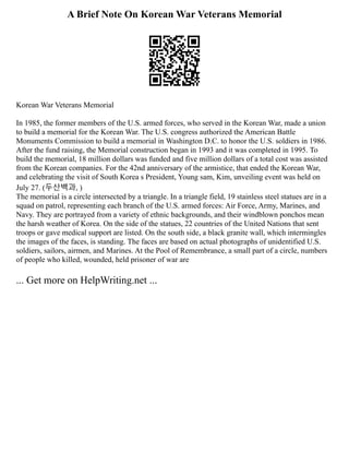 A Brief Note On Korean War Veterans Memorial
Korean War Veterans Memorial
In 1985, the former members of the U.S. armed forces, who served in the Korean War, made a union
to build a memorial for the Korean War. The U.S. congress authorized the American Battle
Monuments Commission to build a memorial in Washington D.C. to honor the U.S. soldiers in 1986.
After the fund raising, the Memorial construction began in 1993 and it was completed in 1995. To
build the memorial, 18 million dollars was funded and five million dollars of a total cost was assisted
from the Korean companies. For the 42nd anniversary of the armistice, that ended the Korean War,
and celebrating the visit of South Korea s President, Young sam, Kim, unveiling event was held on
July 27. (두산백과, )
The memorial is a circle intersected by a triangle. In a triangle field, 19 stainless steel statues are in a
squad on patrol, representing each branch of the U.S. armed forces: Air Force, Army, Marines, and
Navy. They are portrayed from a variety of ethnic backgrounds, and their windblown ponchos mean
the harsh weather of Korea. On the side of the statues, 22 countries of the United Nations that sent
troops or gave medical support are listed. On the south side, a black granite wall, which intermingles
the images of the faces, is standing. The faces are based on actual photographs of unidentified U.S.
soldiers, sailors, airmen, and Marines. At the Pool of Remembrance, a small part of a circle, numbers
of people who killed, wounded, held prisoner of war are
... Get more on HelpWriting.net ...
 