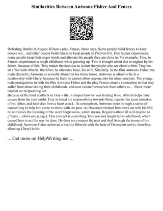Similarities Between Antwone Fisher And Fences
Defeating Battles In August Wilson s play, Fences, Bono says, Some people build fences to keep
people out... and other people build fences to keep people in (Wilson 61). Due to past experiences,
many people keep their anger inside and alienate the people they are close to. For example, Troy, in
Fences, experiences a rough childhood while growing up. This is brought about due to neglect by his
father. Because of this, Troy makes the decision to isolate the people who are close to him. Troy has
an affair with Alberta; therefore, he alienates Rose, his wife. Similarly, in the film Antwone Fisher, the
main character, Antwone is sexually abused in his foster home. Antwone is afraid to be in a
relationship with Cheryl because he feels he cannot allow anyone into his inner sanctum. The young,
male protagonists in both the film Antwone Fisher and the play Fences share a connection in that they
suffer from abuse during their childhoods, and now isolate themselves from others as ... Show more
content on Helpwriting.net ...
Because of the hard conflicts in Troy s life, it shaped how he was treating Rose. Alberta helps Troy
escape from the real world. Troy avoided his responsibility towards Rose, repeats the same mistakes
of his father, and later dies from a heart attack . In comparison, Antwone went through a series of
counselling to help him come to terms with the past. As Davenport helped him move on with his life;
he reinforces the meaning of the word forgiveness, which means, Regard without ill will despite an
offense... (Antwone.n.pag.). This concept is something Troy was not taught in his adulthood, which
caused him to act the way he does. He does not conquer the past and deal through the issues of his
childhood. Antwone Fisher achieved a healthy lifestyle with the help of Davenport and is, therefore,
allowing Cheryl in his
... Get more on HelpWriting.net ...
 
