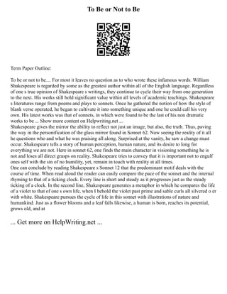 To Be or Not to Be
Term Paper Outline:
To be or not to be.... For most it leaves no question as to who wrote these infamous words. William
Shakespeare is regarded by some as the greatest author within all of the English language. Regardless
of one s true opinion of Shakespeare s writings, they continue to cycle their way from one generation
to the next. His works still hold significant value within all levels of academic teachings. Shakespeare
s literatures range from poems and plays to sonnets. Once he gathered the notion of how the style of
blank verse operated, he began to cultivate it into something unique and one he could call his very
own. His latest works was that of sonnets, in which were found to be the last of his non dramatic
works to be ... Show more content on Helpwriting.net ...
Shakespeare gives the mirror the ability to reflect not just an image, but also, the truth. Thus, paving
the way in the personification of the glass mirror found in Sonnet 62. Now seeing the reality of it all
he questions who and what he was praising all along. Surprised at the vanity, he saw a change must
occur. Shakespeare tells a story of human perception, human nature, and its desire to long for
everything we are not. Here in sonnet 62, one finds the main character in visioning something he is
not and loses all direct grasps on reality. Shakespeare tries to convey that it is important not to engulf
ones self with the sin of no humility, yet, remain in touch with reality at all times.
One can conclude by reading Shakespeare s Sonnet 12 that the predominant motif deals with the
course of time. When read aloud the reader can easily compare the pace of the sonnet and the internal
rhyming to that of a ticking clock. Every line is short and steady as it progresses just as the steady
ticking of a clock. In the second line, Shakespeare generates a metaphor in which he compares the life
of a violet to that of one s own life, when I behold the violet past prime and sable curls all silvered o er
with white. Shakespeare pursues the cycle of life in this sonnet with illustrations of nature and
humankind. Just as a flower blooms and a leaf falls likewise, a human is born, reaches its potential,
grows old, and at
... Get more on HelpWriting.net ...
 