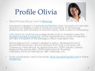 Profile Olivia
•

Olivia D Purba (25 yo), born in Berastagi
I received a degree in International Relations from University of Indonesia
and did non-degree studies in Swinburne University of Technology
(Melbourne) and University of Montana (USA), both under full scholarship.
I am about to continue my postgraduate study in Australia under the
Australia Awards Scholarship. As the supplementary of the scholarship, I
am also a recipient of the prestigious Allison Sudradjat Prize.
My background of career is related to policy, development and
environmental sectors. Some institutions that I ever involved in are:
Chemonics International, Australian Embassy, SGPP Jakarta, Dewan
Nasional Perubahan Iklim, (DNPI) Perhimpunan Filantropi
Indonesia, Komnas Perempuan, BBC Indonesia, etc.

•

I love conversation, talk to me email: olivia.d.purba@gmail.com or twitter
@odianina

 