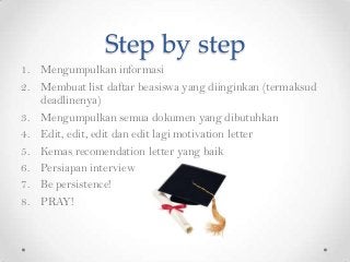 Step by step
1. Mengumpulkan informasi
2. Membuat list daftar beasiswa yang diinginkan (termaksud
deadlinenya)
3. Mengumpulkan semua dokumen yang dibutuhkan
4. Edit, edit, edit dan edit lagi motivation letter
5. Kemas recomendation letter yang baik
6. Persiapan interview
7. Be persistence!
8. PRAY!

 