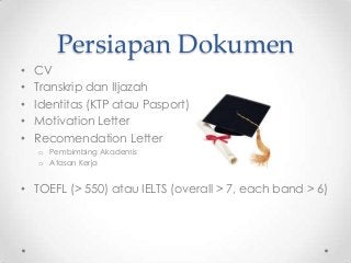 Persiapan Dokumen
•
•
•
•
•

CV
Transkrip dan IIjazah
Identitas (KTP atau Pasport)
Motivation Letter
Recomendation Letter
o Pembimbing Akademis
o Atasan Kerja

• TOEFL (> 550) atau IELTS (overall > 7, each band > 6)

 