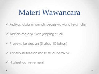 Materi Wawancara
 Aplikasi dalam formulir beasiswa yang telah diisi
 Alasan melanjutkan jenjang studi

 Proyeksi ke depan (5 atau 10 tahun)
 Kontribusi setelah masa studi berakhir
 Highest achievement

 